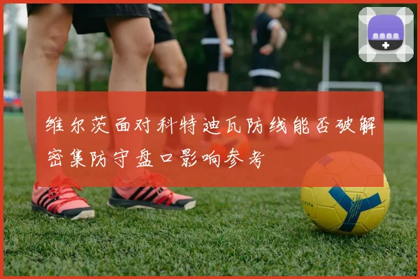 维尔茨面对科特迪瓦防线能否破解密集防守盘口影响参考