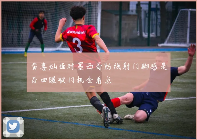 黄喜灿面对墨西哥防线射门脚感是否回暖破门机会看点