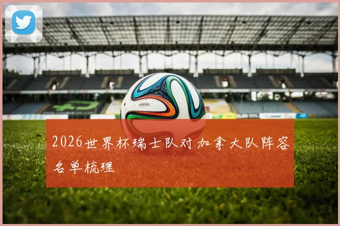 2026世界杯瑞士队对加拿大队阵容名单梳理
