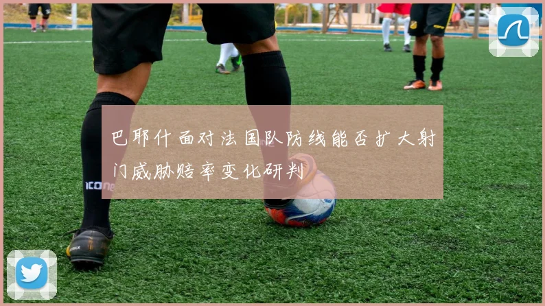 巴耶什面对法国队防线能否扩大射门威胁赔率变化研判