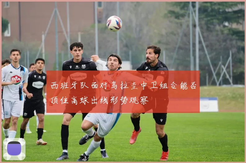 西班牙队面对乌拉圭中卫组合能否顶住高球出线形势观察