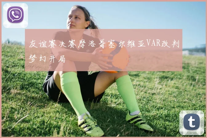 友谊赛决赛摩洛哥塞尔维亚VAR改判梦幻开局