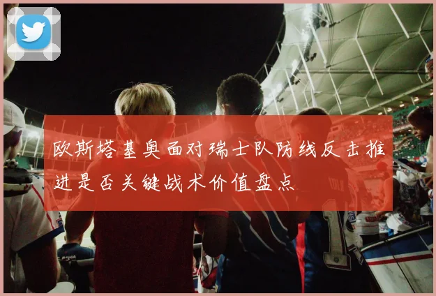 欧斯塔基奥面对瑞士队防线反击推进是否关键战术价值盘点