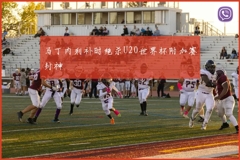 马丁内利补时绝杀U20世界杯附加赛封神