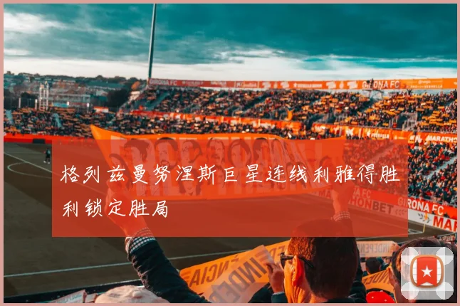 格列兹曼努涅斯巨星连线利雅得胜利锁定胜局