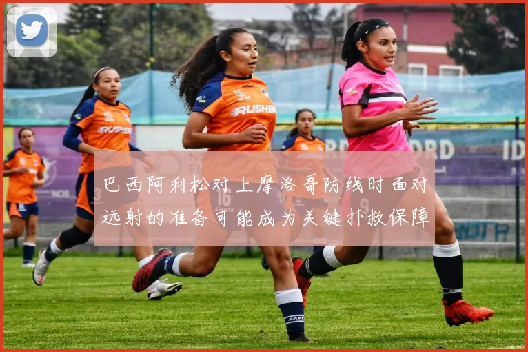 巴西阿利松对上摩洛哥防线时面对远射的准备可能成为关键扑救保障