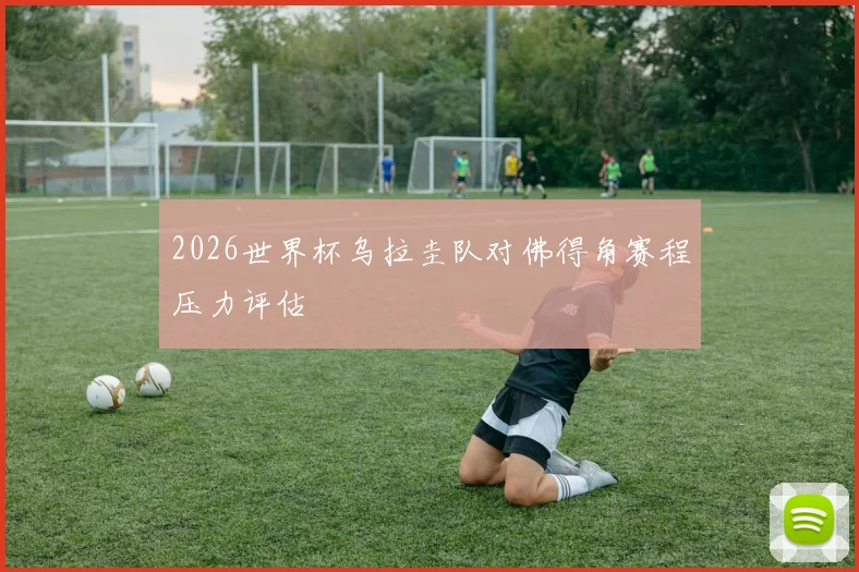 2026世界杯乌拉圭队对佛得角赛程压力评估