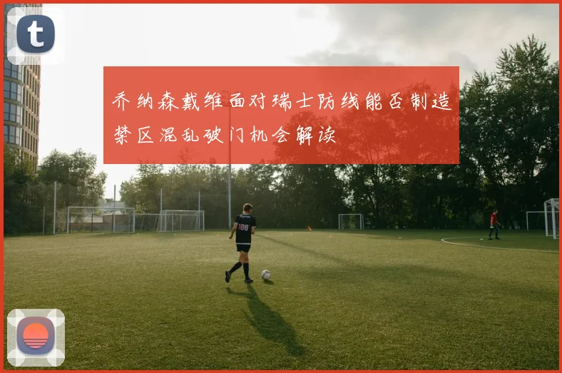乔纳森戴维面对瑞士防线能否制造禁区混乱破门机会解读