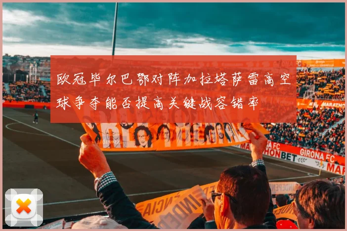 欧冠毕尔巴鄂对阵加拉塔萨雷高空球争夺能否提高关键战容错率