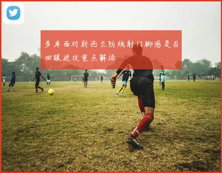 多库面对新西兰防线射门脚感是否回暖进攻重点解读