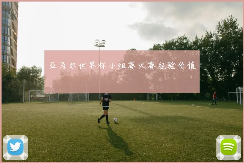 亚马尔世界杯小组赛大赛经验价值
