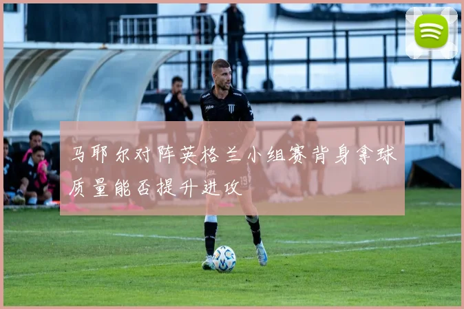 马耶尔对阵英格兰小组赛背身拿球质量能否提升进攻