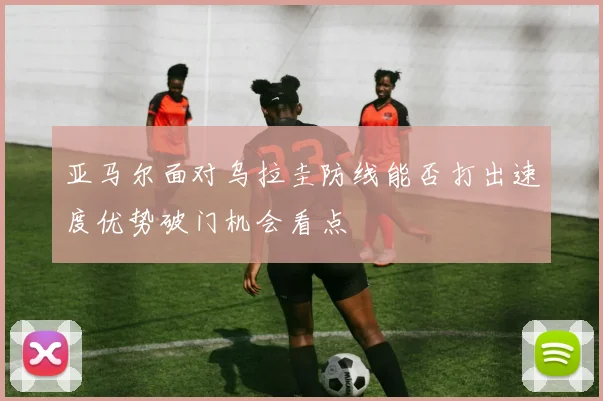 亚马尔面对乌拉圭防线能否打出速度优势破门机会看点