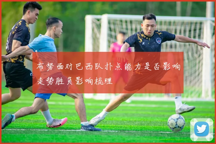 布努面对巴西队扑点能力是否影响走势胜负影响梳理