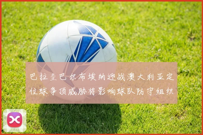 巴拉圭巴尔布埃纳迎战澳大利亚定位球争顶威胁将影响球队防守组织