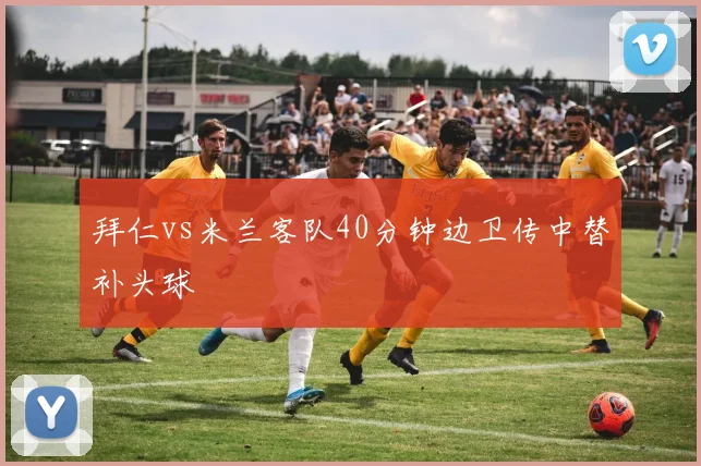 拜仁vs米兰客队40分钟边卫传中替补头球