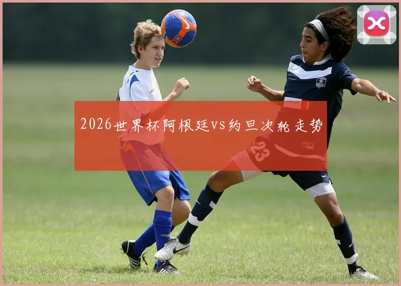 2026世界杯阿根廷vs约旦次轮走势