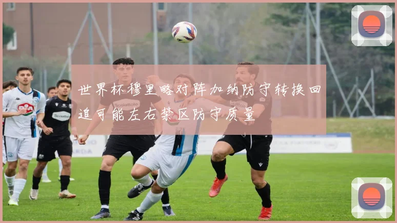 世界杯穆里略对阵加纳防守转换回追可能左右禁区防守质量