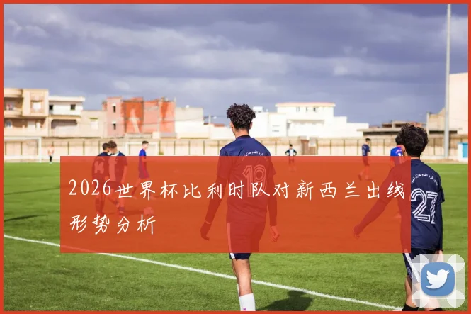 2026世界杯比利时队对新西兰出线形势分析