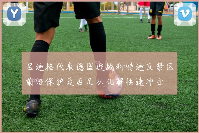 吕迪格代表德国迎战科特迪瓦禁区前沿保护是否足以化解快速冲击