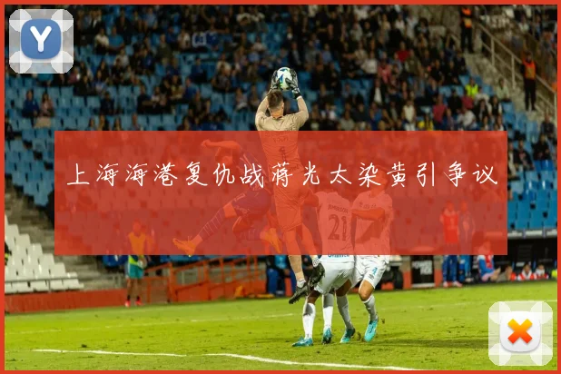 上海海港复仇战蒋光太染黄引争议