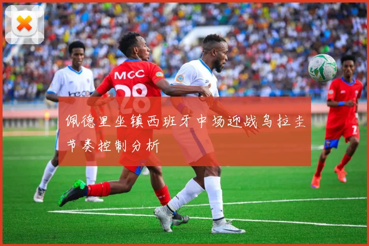 佩德里坐镇西班牙中场迎战乌拉圭节奏控制分析