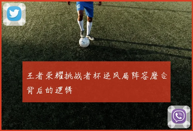 王者荣耀挑战者杯逆风局阵容磨合背后的逻辑