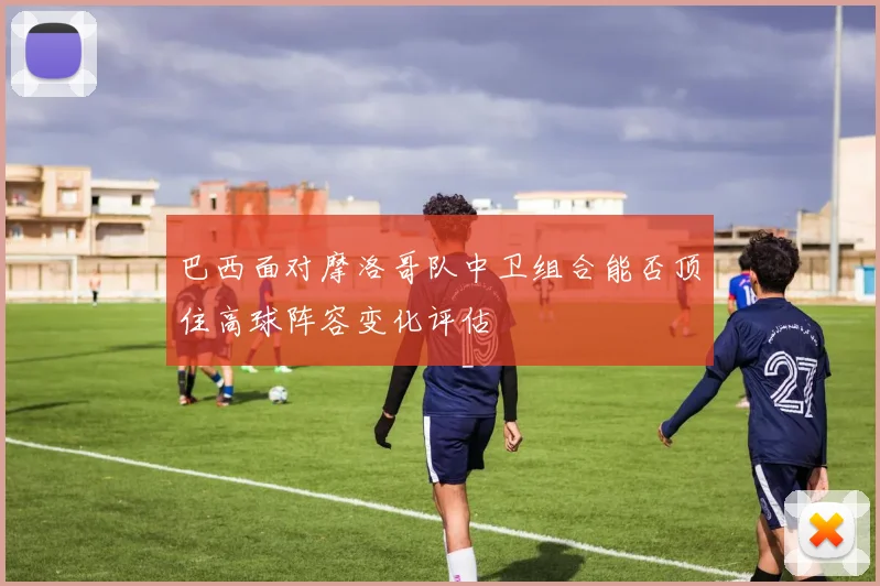 巴西面对摩洛哥队中卫组合能否顶住高球阵容变化评估