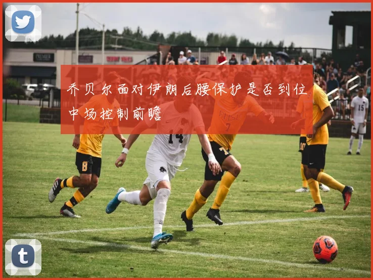乔贝尔面对伊朗后腰保护是否到位中场控制前瞻