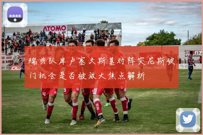 瑞典队库卢塞夫斯基对阵突尼斯破门机会是否被放大焦点解析