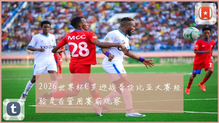 2026世界杯C罗迎战哥伦比亚大赛经验是否管用赛前观察