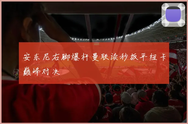 安东尼右脚爆杆曼联读秒扳平纽卡巅峰对决