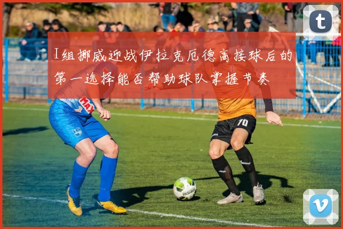 I组挪威迎战伊拉克厄德高接球后的第一选择能否帮助球队掌握节奏