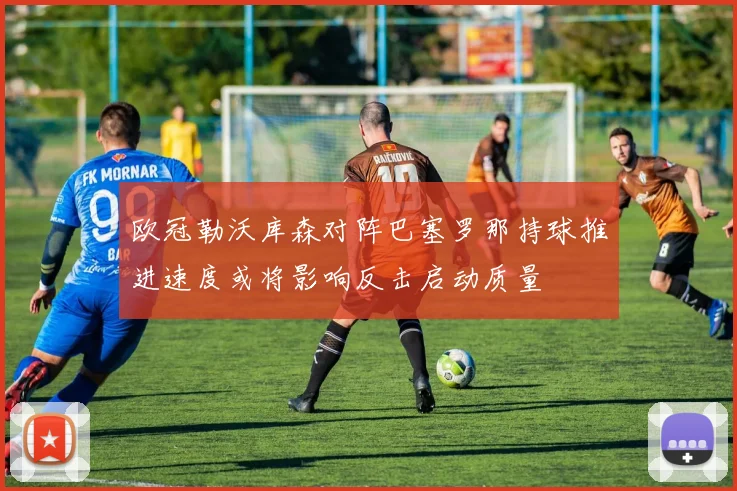 欧冠勒沃库森对阵巴塞罗那持球推进速度或将影响反击启动质量