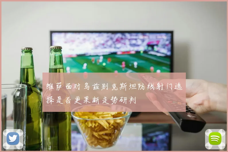 维萨面对乌兹别克斯坦防线射门选择是否更果断走势研判