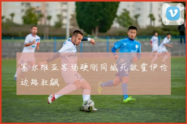 塞尔维亚客场硬刚同城死敌霍伊伦边路狂飙